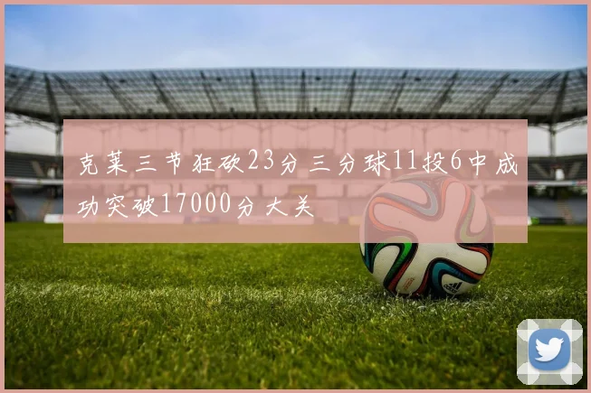 克莱三节狂砍23分三分球11投6中成功突破17000分大关