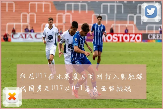 印尼U17在比赛最后时刻打入制胜球我国男足U17以0-1落后面临挑战