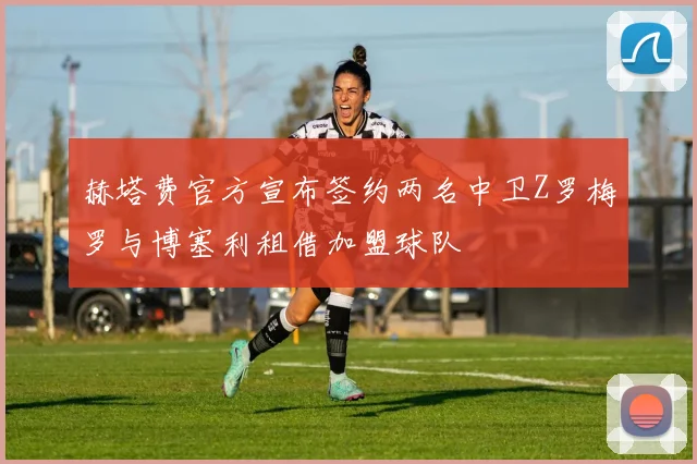 赫塔费官方宣布签约两名中卫Z罗梅罗与博塞利租借加盟球队