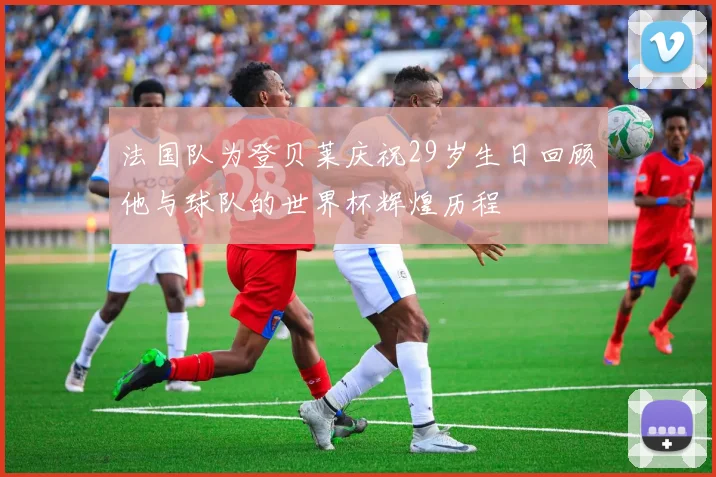 法国队为登贝莱庆祝29岁生日回顾他与球队的世界杯辉煌历程
