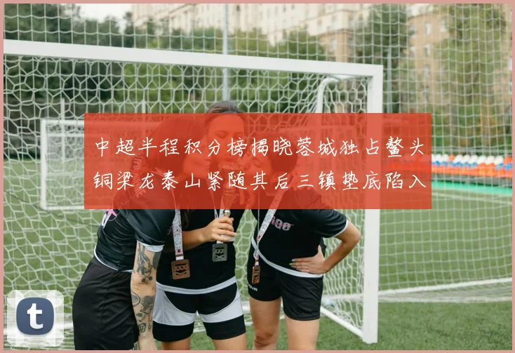 中超半程积分榜揭晓蓉城独占鳌头铜梁龙泰山紧随其后三镇垫底陷入困境