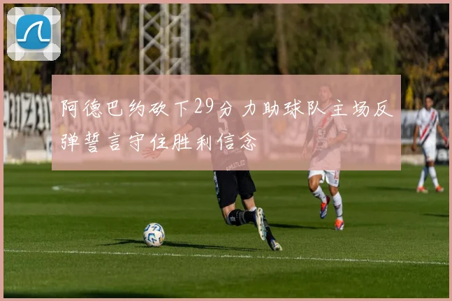 阿德巴约砍下29分力助球队主场反弹誓言守住胜利信念